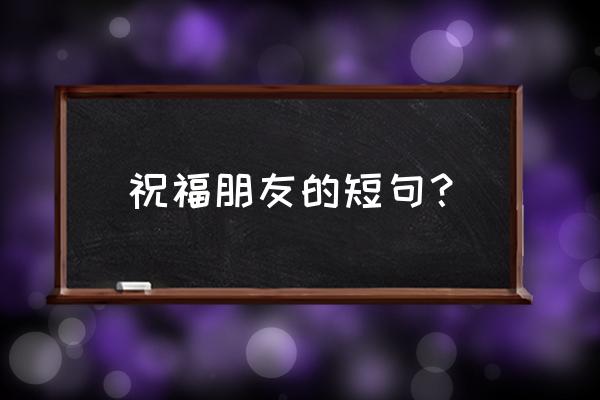 给好朋友的祝福语 祝福朋友的短句？