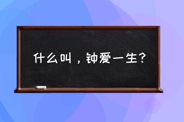 钟爱有加是什么意思啊 什么叫，钟爱一生？