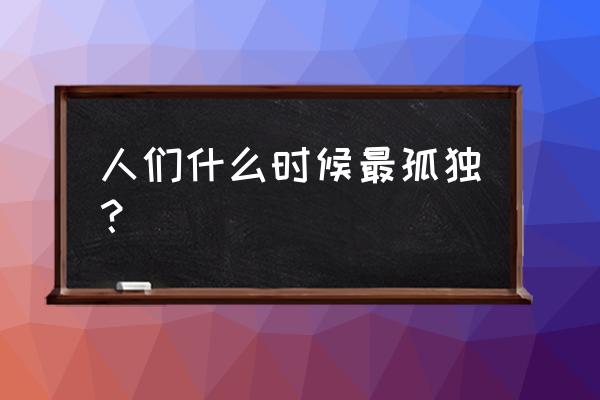 今天最寂寞的时候 人们什么时候最孤独？