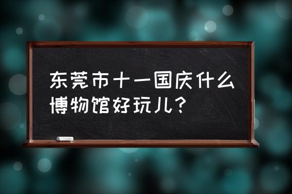 东莞展览馆预约 东莞市十一国庆什么博物馆好玩儿？