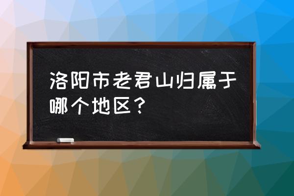 河南老君山风景区 洛阳市老君山归属于哪个地区？