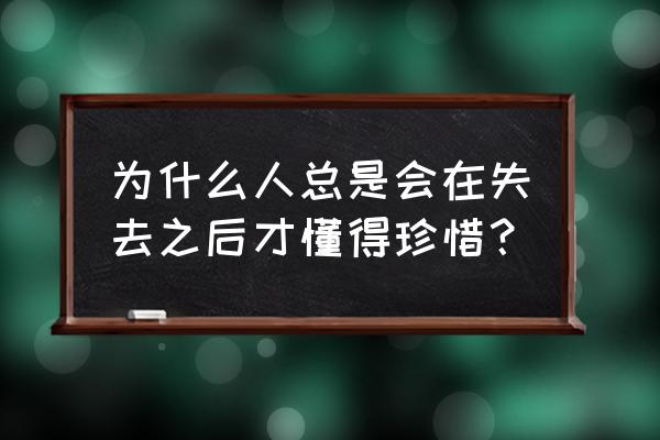 只有真正失去了才懂得珍惜 为什么人总是会在失去之后才懂得珍惜？