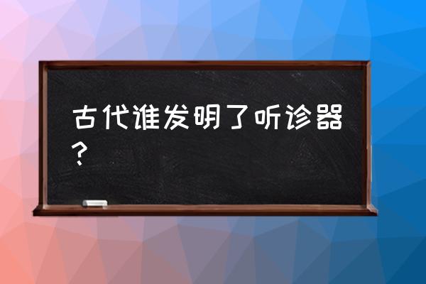 听诊器是由谁发明的 古代谁发明了听诊器？