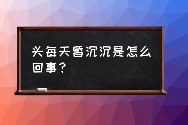 头昏昏沉沉的是怎么回事 头每天昏沉沉是怎么回事？