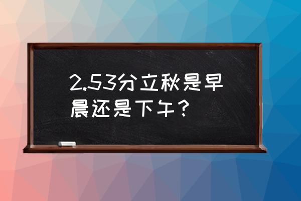 立秋的时间是几点怎么算 2.53分立秋是早晨还是下午？