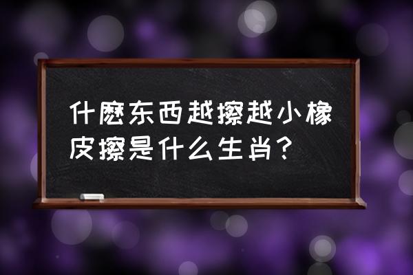 什么东西越擦越小的动物 什麽东西越擦越小橡皮擦是什么生肖？