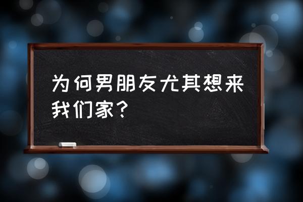 为什么来我家20 为何男朋友尤其想来我们家？