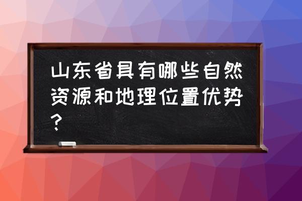 山东自然环境介绍 山东省具有哪些自然资源和地理位置优势？