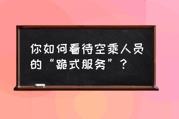 跪式服务的例子 你如何看待空乘人员的“跪式服务”？