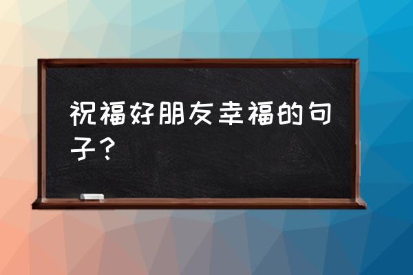 祝福朋友幸福的话 祝福好朋友幸福的句子？