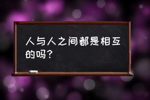 人与人之间都是相互的 人与人之间都是相互的吗？