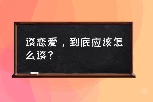 谈恋爱怎么谈 谈恋爱，到底应该怎么谈？