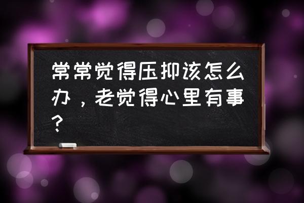 老感觉心里很压抑难受 常常觉得压抑该怎么办，老觉得心里有事？