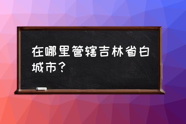 吉林省白城市属于哪个市 在哪里管辖吉林省白城市？