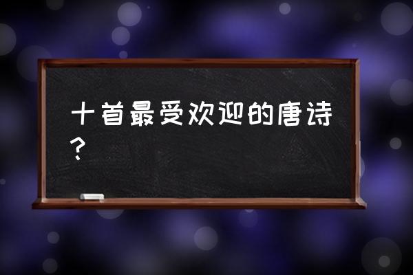 最经典的十首唐诗 十首最受欢迎的唐诗？