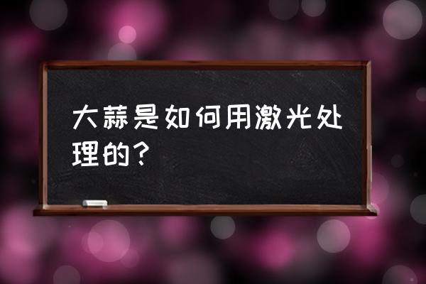 大蒜祛斑真实 大蒜是如何用激光处理的？