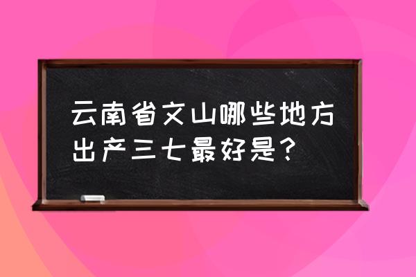 云南文山三七产地 云南省文山哪些地方出产三七最好是？