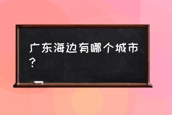 广东海边城市有哪些 广东海边有哪个城市？