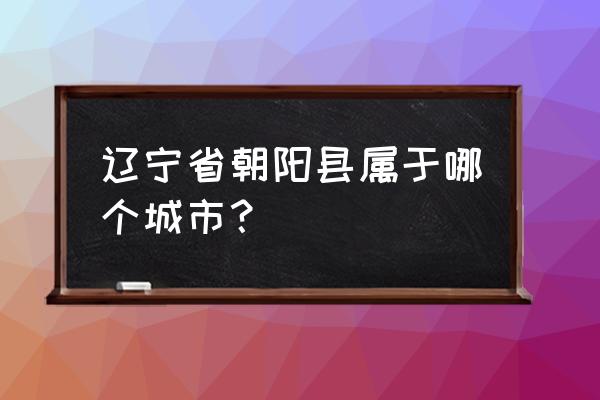 辽宁朝阳属于哪个市 辽宁省朝阳县属于哪个城市？