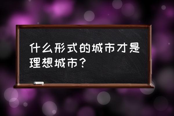 什么形式的城市才是理想城市？ 什么形式的城市才是理想城市？