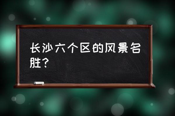 长沙六个区的风景名胜？ 长沙六个区的风景名胜？