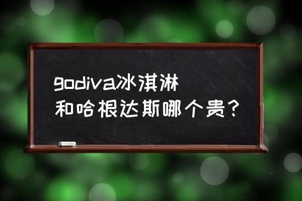 godiva冰淇淋和哈根达斯哪个贵？ godiva冰淇淋和哈根达斯哪个贵？