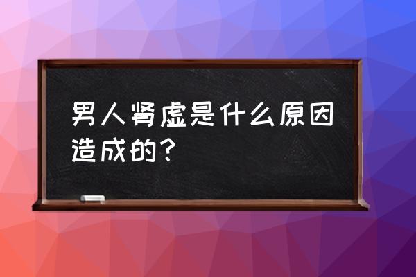 男人肾虚是什么原因造成的？ 男人肾虚是什么原因造成的？