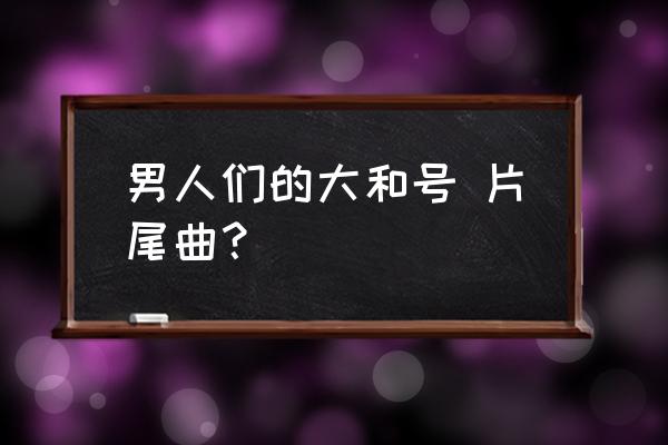 男人们的大和号,片尾曲？ 男人们的大和号 片尾曲？