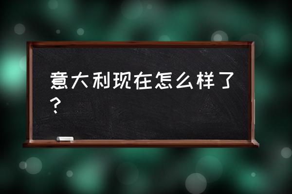 意大利现在怎么样了？ 意大利现在怎么样了？