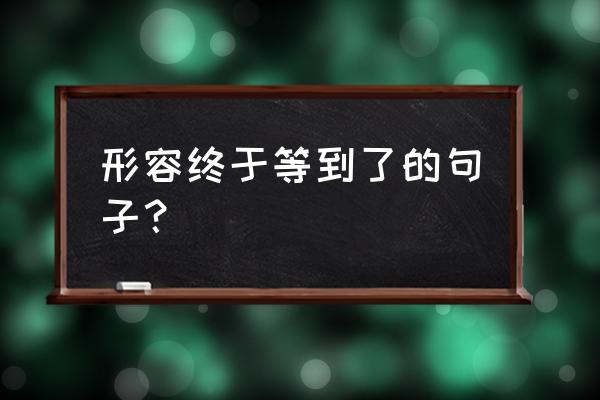 形容终于等到了的句子？ 形容终于等到了的句子？