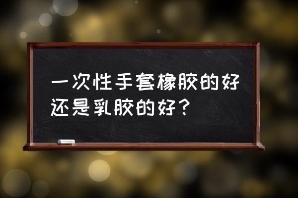 乳胶手套和橡胶手套 一次性手套橡胶的好还是乳胶的好？