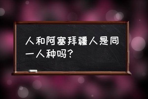 阿塞拜疆人是突厥人吗 人和阿塞拜疆人是同一人种吗？