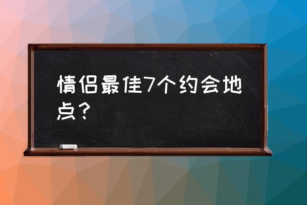 约会地点推荐 情侣最佳7个约会地点？