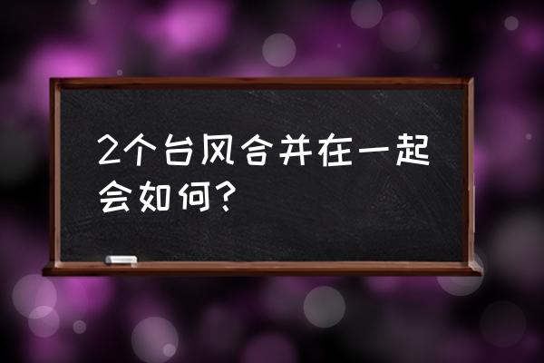 双台风最新消息 2个台风合并在一起会如何？