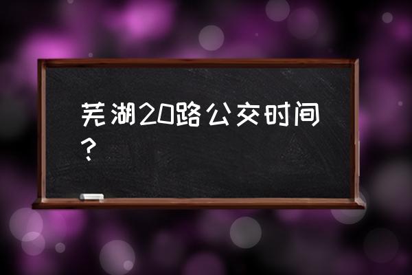 芜湖公交车时刻表 芜湖20路公交时间？