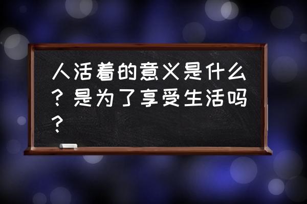 生活和活着的意义是什么 人活着的意义是什么？是为了享受生活吗？