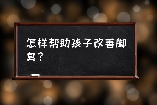 孩子脚臭的厉害怎么办 怎样帮助孩子改善脚臭？