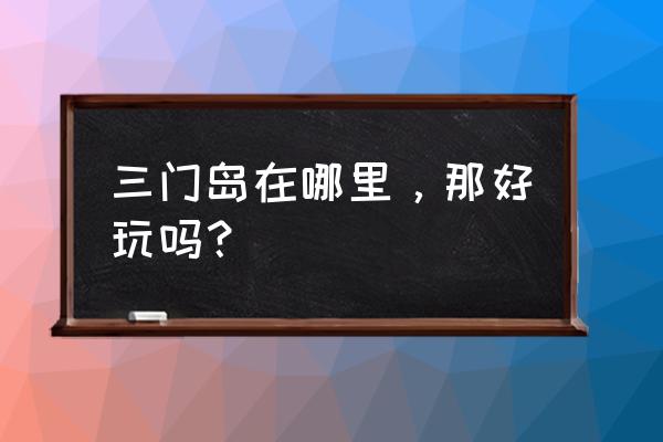 深圳三门岛好玩吗 三门岛在哪里，那好玩吗？