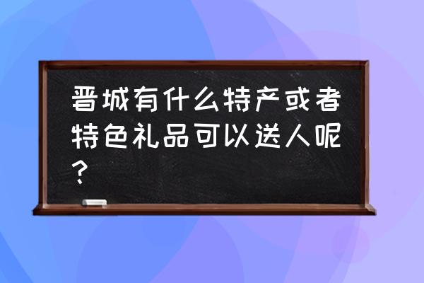 晋城市有哪些能带走的特产 晋城有什么特产或者特色礼品可以送人呢？