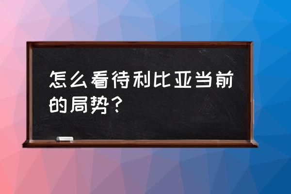 利比亚现在怎么样了 怎么看待利比亚当前的局势？