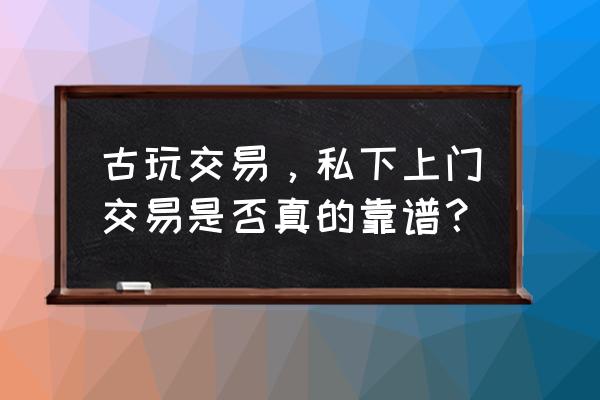 上门民间古董私人交易 古玩交易，私下上门交易是否真的靠谱？