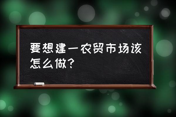 农贸市场建设 要想建一农贸市场该怎么做？