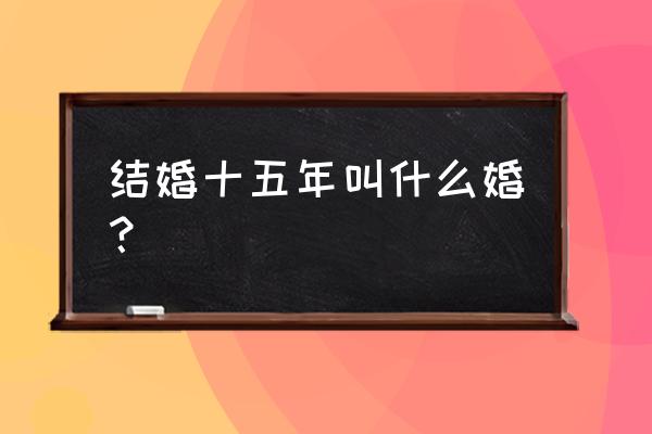 结婚15年是什么婚寓意什么 结婚十五年叫什么婚？