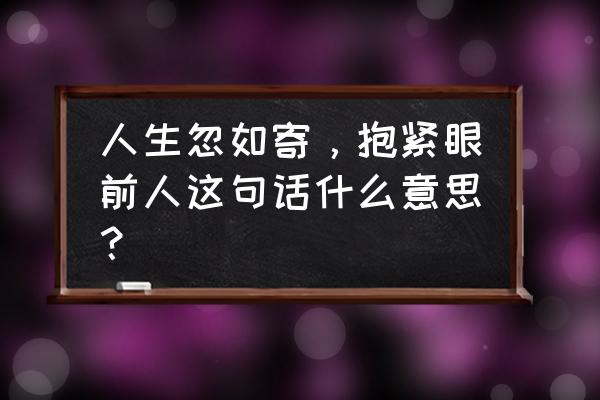 抱紧眼前人下一句 人生忽如寄，抱紧眼前人这句话什么意思？