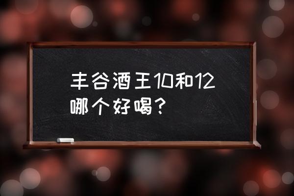 丰谷酒王系列有几种 丰谷酒王10和12哪个好喝？