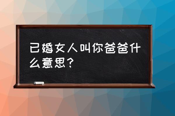 叫爸爸是什么意思 已婚女人叫你爸爸什么意思？