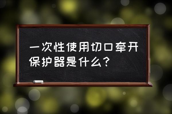 自制切口保护套 一次性使用切口牵开保护器是什么？