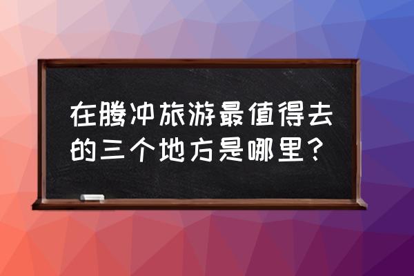 腾冲旅游攻略必去景点 在腾冲旅游最值得去的三个地方是哪里？