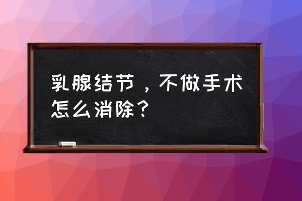 乳房结节怎么消除结 乳腺结节，不做手术怎么消除？