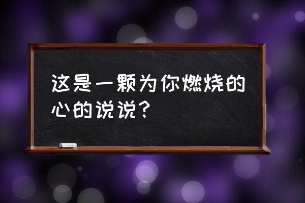 爱为你燃烧 这是一颗为你燃烧的心的说说？